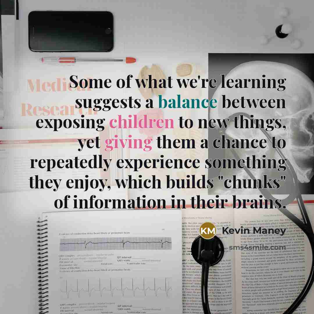 “Some of what we're learning suggests a balance between exposing children to new things, yet giving them a chance to repeatedly experience something they enjoy, which builds "chunks" of information in their brains.” quote by Kevin Maney