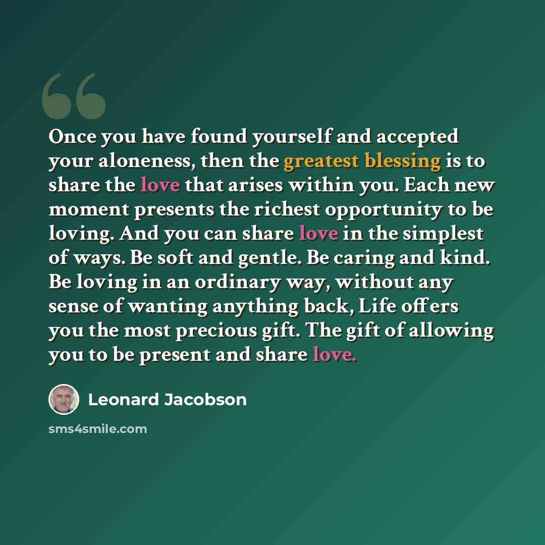 “Once you have found yourself and accepted your aloneness, then the greatest blessing is to share the love that arises within you. Each new moment presents the richest opportunity to be loving. And you can share love in the simplest of ways. Be soft and gentle. Be caring and kind. Be loving in an…” quote by Leonard Jacobson