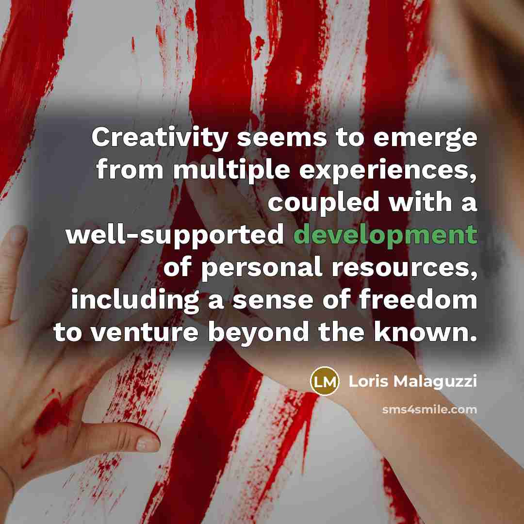 “Creativity seems to emerge from multiple experiences, coupled with a well-supported development of personal resources, including a sense of freedom to venture beyond the known.” quote by Loris Malaguzzi