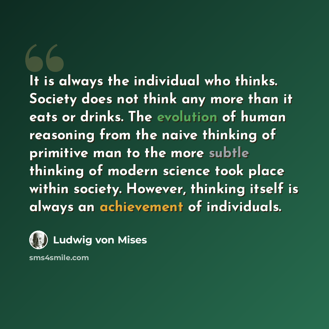“It is always the individual who thinks. Society does not think any more than it eats or drinks. The evolution of human reasoning from the naive thinking of primitive man to the more subtle thinking of modern science took place within society. However, thinking itself is always an achievement of…” quote by Ludwig von Mises