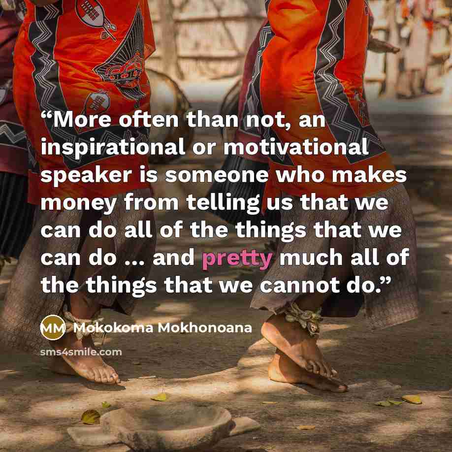 “More often than not, an inspirational or motivational speaker is someone who makes money from telling us that we can do all of the things that we can do … and pretty much all of the things that we cannot do.” quote by Mokokoma Mokhonoana