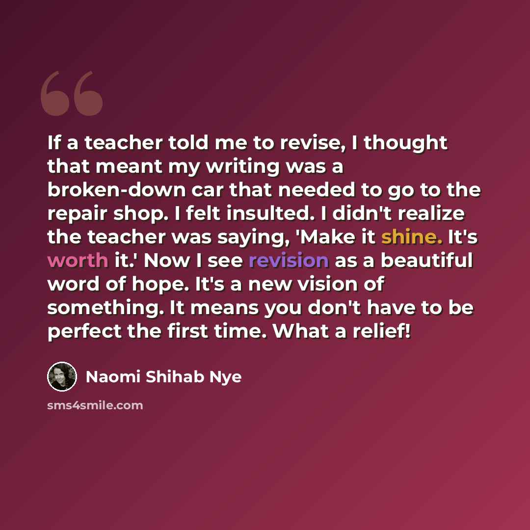 “If a teacher told me to revise, I thought that meant my writing was a broken-down car that needed to go to the repair shop. I felt insulted. I didn't realize the teacher was saying, 'Make it shine. It's worth it.' Now I see revision as a beautiful word of hope. It's a new vision of something. It…” quote by Naomi Shihab Nye