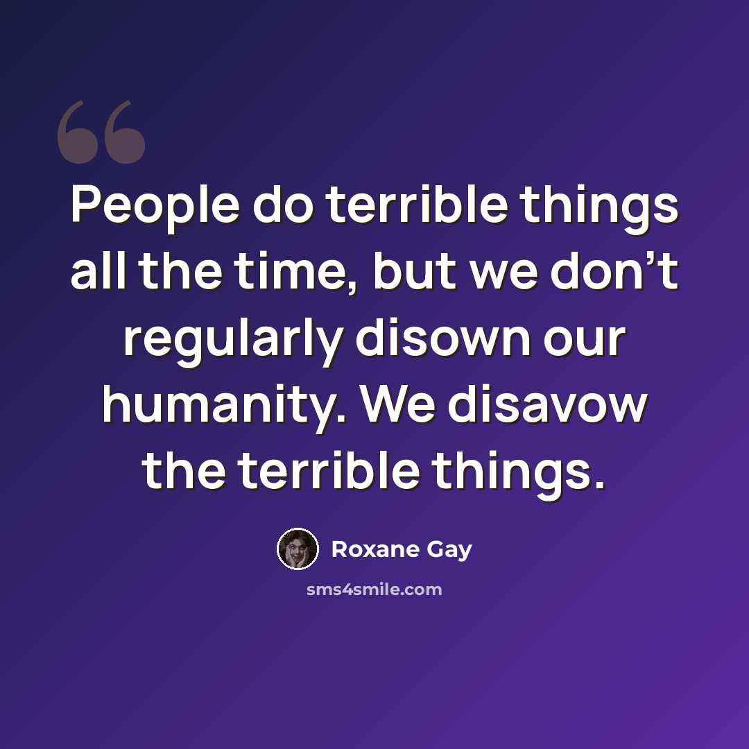 “People do terrible things all the time, but we don’t regularly disown our humanity. We disavow the terrible things.” quote by Roxane Gay