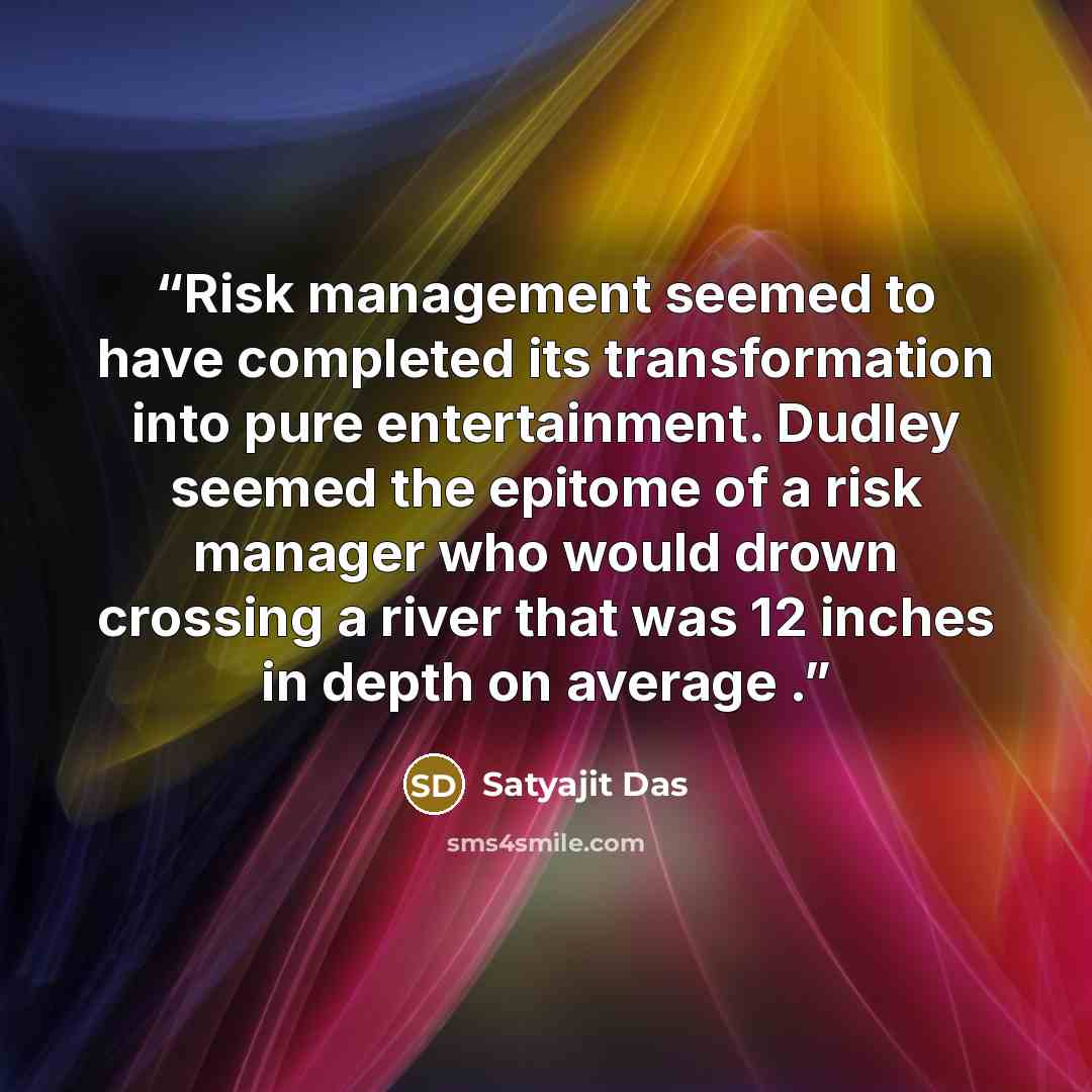 “Risk management seemed to have completed its transformation into pure entertainment. Dudley seemed the epitome of a risk manager who would drown crossing a river that was 12 inches in depth on average .” quote by Satyajit Das