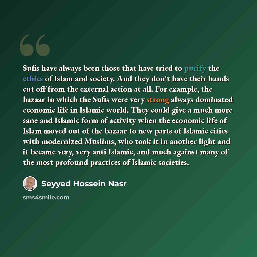 “Sufis have always been those that have tried to purify the ethics of Islam and society. And they don't have their hands cut off from the external action at all. For example, the bazaar in which the Sufis were very strong always dominated economic life in Islamic world. They could give a much more…” quote by Seyyed Hossein Nasr
