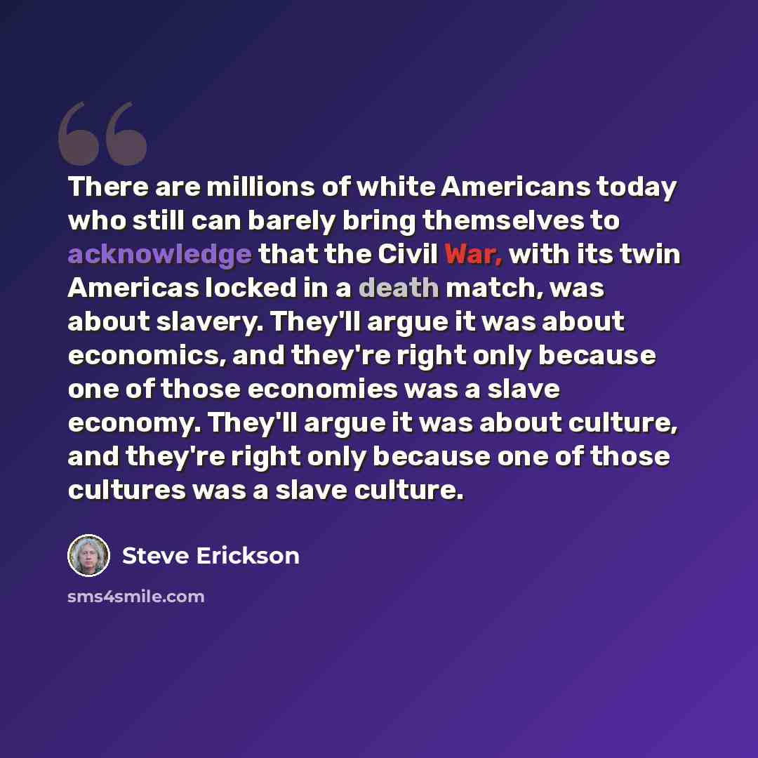 “There are millions of white Americans today who still can barely bring themselves to acknowledge that the Civil War, with its twin Americas locked in a death match, was about slavery. They'll argue it was about economics, and they're right only because one of those economies was a slave economy…” quote by Steve Erickson