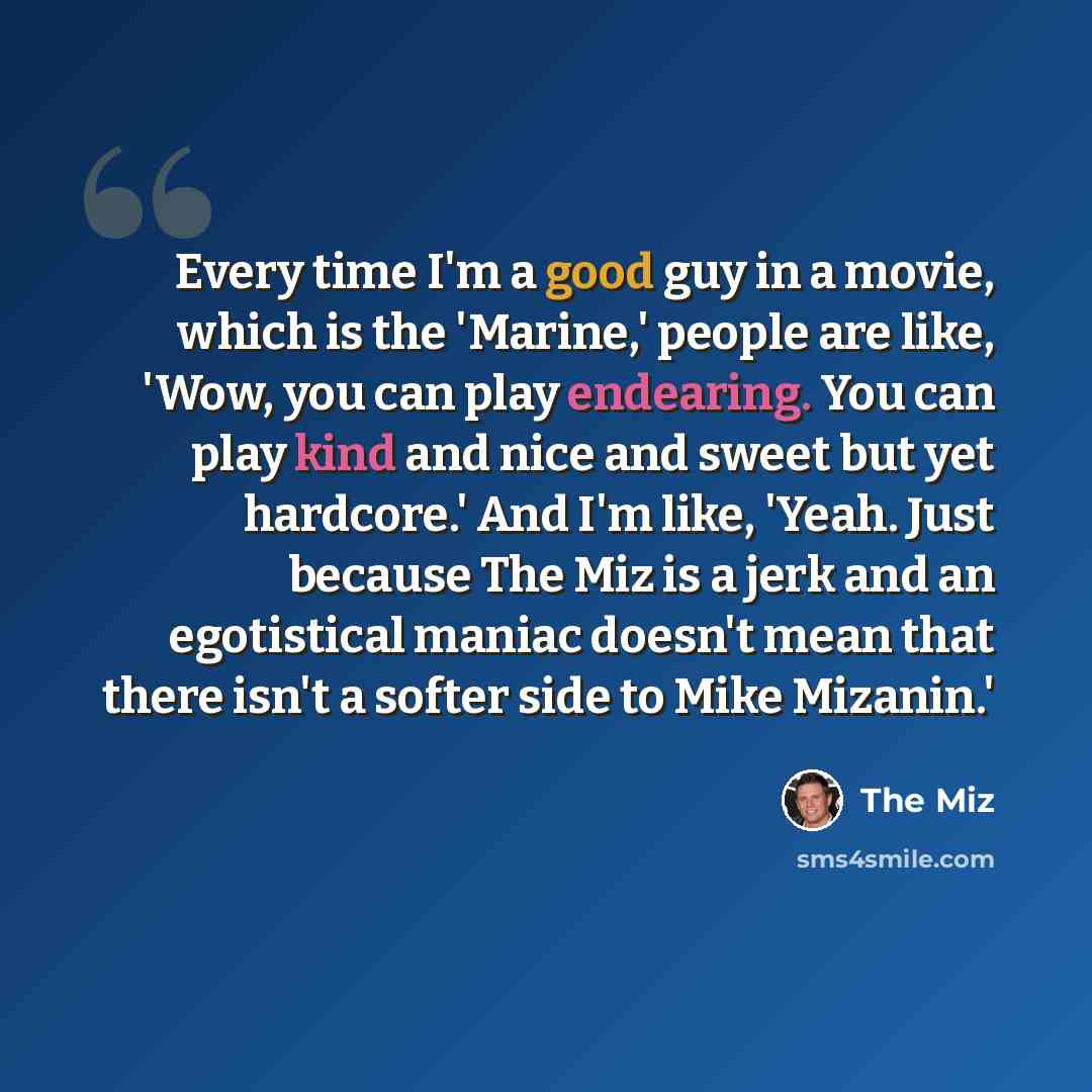 “Every time I'm a good guy in a movie, which is the 'Marine,' people are like, 'Wow, you can play endearing. You can play kind and nice and sweet but yet hardcore.' And I'm like, 'Yeah. Just because The Miz is a jerk and an egotistical maniac doesn't mean that there isn't a softer side to Mike…” quote by The Miz