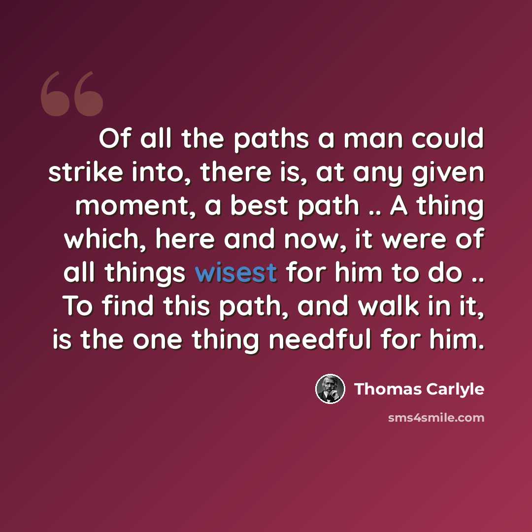 “Of all the paths a man could strike into, there is, at any given moment, a best path .. A thing which, here and now, it were of all things wisest for him to do .. To find this path, and walk in it, is the one thing needful for him.” quote by Thomas Carlyle