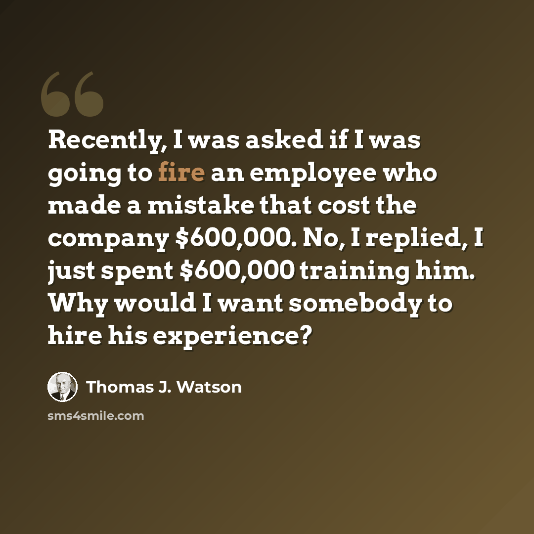 “Recently, I was asked if I was going to fire an employee who made a mistake that cost the company $600,000. No, I replied, I just spent $600,000 training him. Why would I want somebody to hire his experience?” quote by Thomas J. Watson