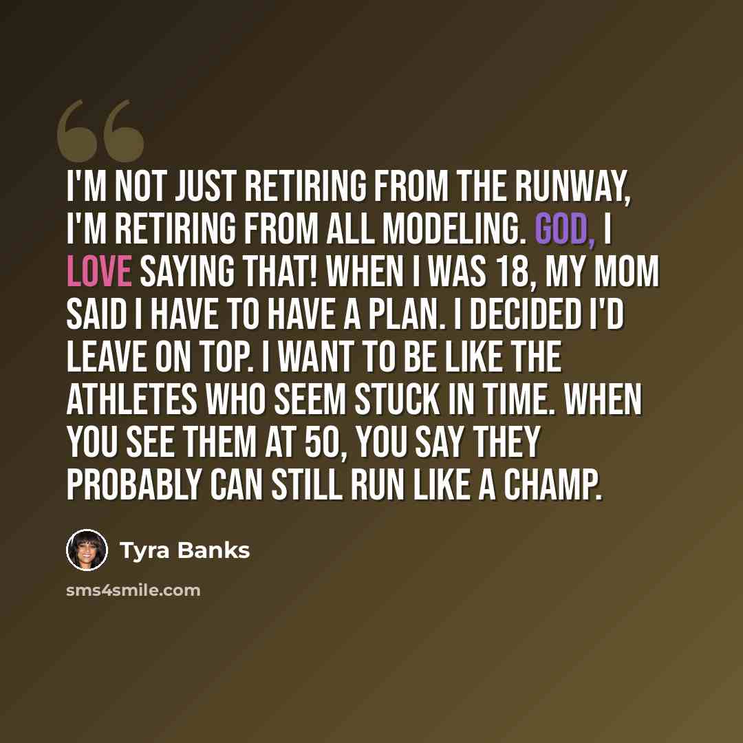“I'm not just retiring from the runway, I'm retiring from all modeling. God, I love saying that! When I was 18, my mom said I have to have a plan. I decided I'd leave on top. I want to be like the athletes who seem stuck in time. When you see them at 50, you say they probably can still run like a…” quote by Tyra Banks