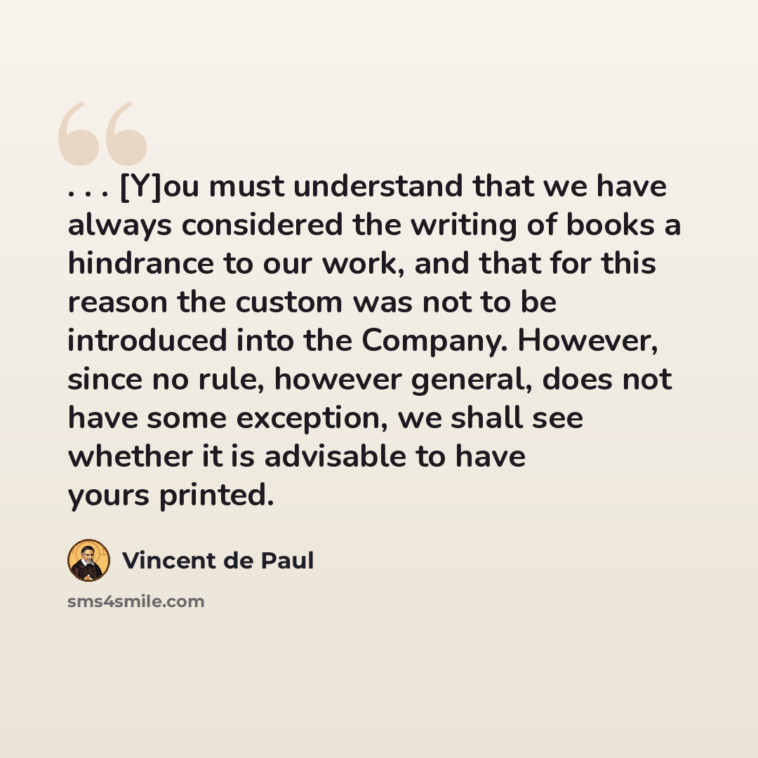 “. . . [Y]ou must understand that we have always considered the writing of books a hindrance to our work, and that for this reason the custom was not to be introduced into the Company. However, since no rule, however general, does not have some exception, we shall see whether it is advisable to…” quote by Vincent de Paul