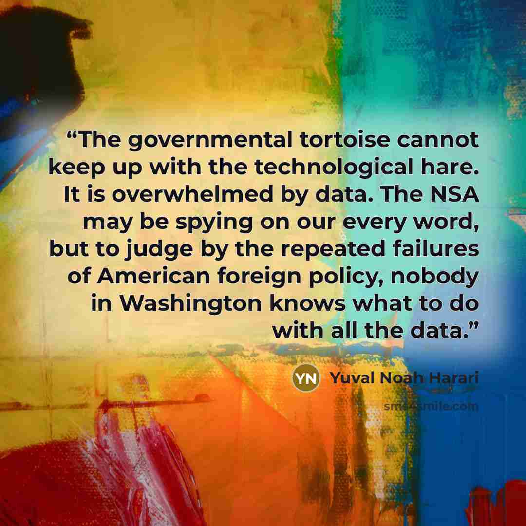 “The governmental tortoise cannot keep up with the technological hare. It is overwhelmed by data. The NSA may be spying on our every word, but to judge by the repeated failures of American foreign policy, nobody in Washington knows what to do with all the data.” quote by Yuval Noah Harari