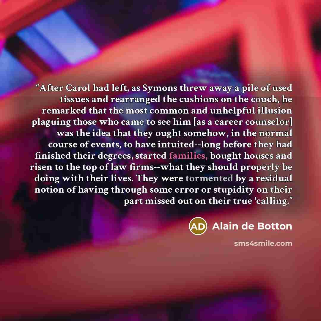 “After Carol had left, as Symons threw away a pile of used tissues and rearranged the cushions on the couch, he remarked that the most common and unhelpful illusion plaguing those who came to see him [as a career counselor] was the idea that they ought somehow, in the normal course of events, to…” quote by Alain de Botton