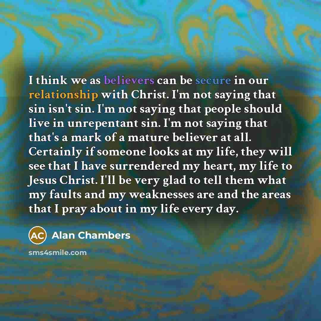 “I think we as believers can be secure in our relationship with Christ. I'm not saying that sin isn't sin. I'm not saying that people should live in unrepentant sin. I'm not saying that that's a mark of a mature believer at all. Certainly if someone looks at my life, they will see that I have…” quote by Alan Chambers