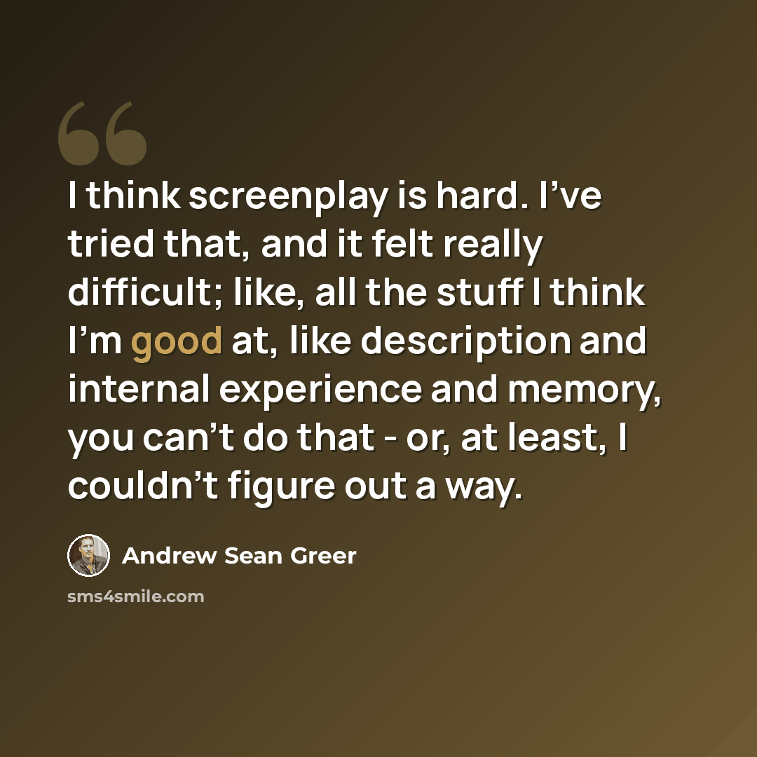 “I think screenplay is hard. I've tried that, and it felt really difficult; like, all the stuff I think I'm good at, like description and internal experience and memory, you can't do that - or, at least, I couldn't figure out a way.” quote by Andrew Sean Greer