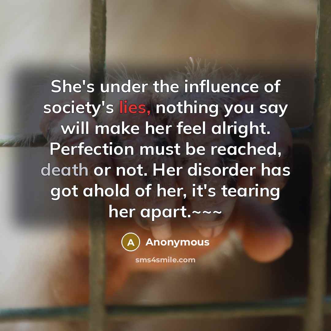 “She's under the influence of society's lies, nothing you say will make her feel alright. Perfection must be reached, death or not. Her disorder has got ahold of her, it's tearing her apart.~~~” quote by Anonymous