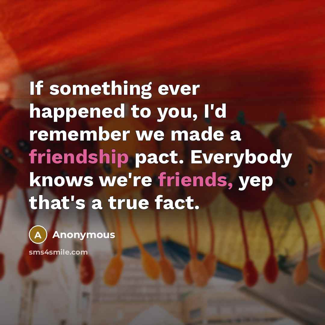 “If something ever happened to you, I'd remember we made a friendship pact. Everybody knows we're friends, yep that's a true fact.” quote by Anonymous