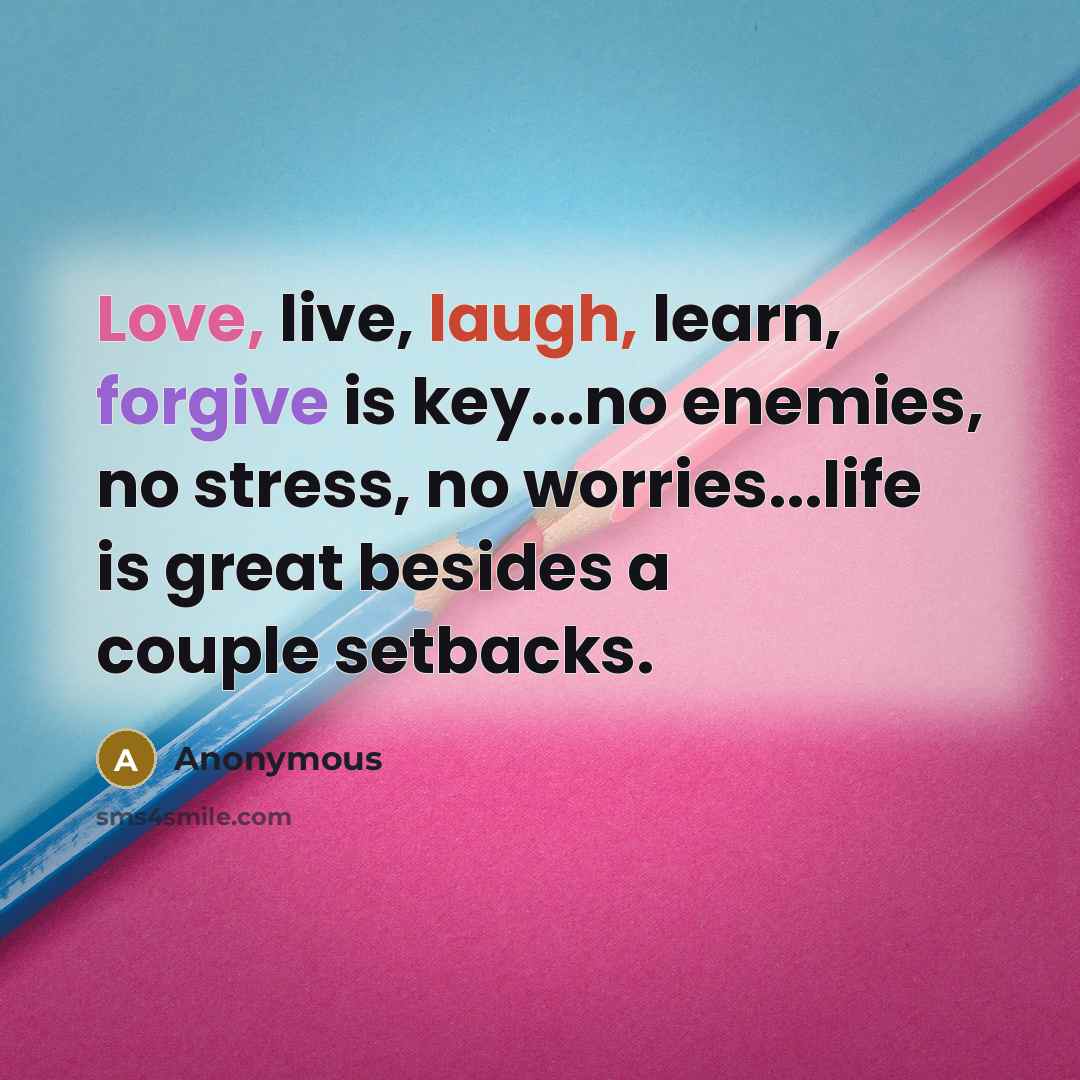 “Love, live, laugh, learn, forgive is key...no enemies, no stress, no worries...life is great besides a couple setbacks.” quote by Anonymous