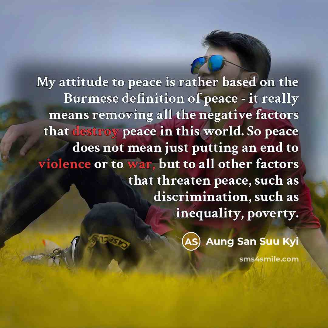 “My attitude to peace is rather based on the Burmese definition of peace - it really means removing all the negative factors that destroy peace in this world. So peace does not mean just putting an end to violence or to war, but to all other factors that threaten peace, such as discrimination, such…” quote by Aung San Suu Kyi