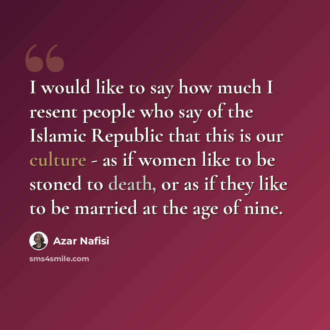 “I would like to say how much I resent people who say of the Islamic Republic that this is our culture - as if women like to be stoned to death, or as if they like to be married at the age of nine.” quote by Azar Nafisi