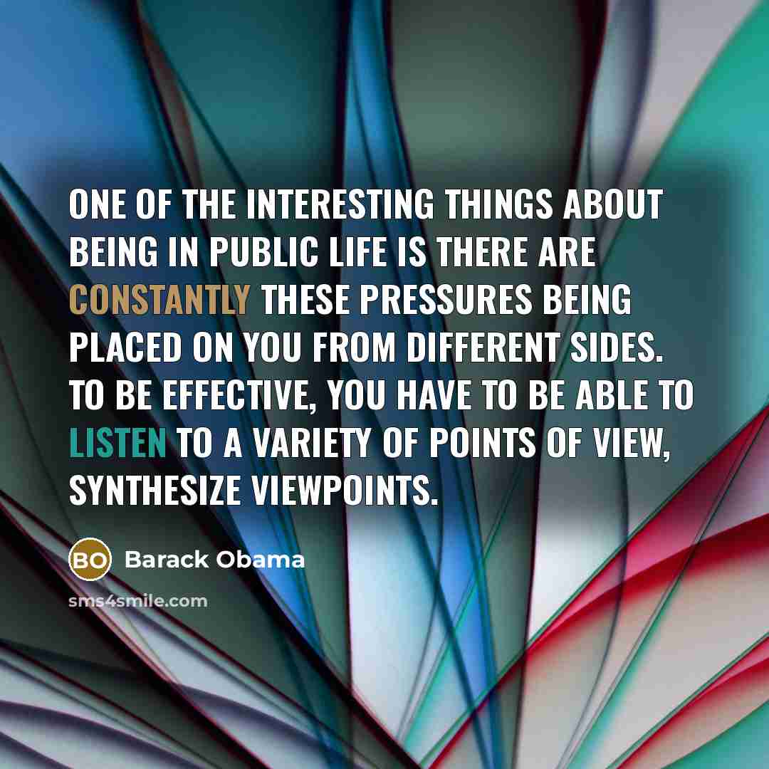 “One of the interesting things about being in public life is there are constantly these pressures being placed on you from different sides. To be effective, you have to be able to listen to a variety of points of view, synthesize viewpoints.” quote by Barack Obama