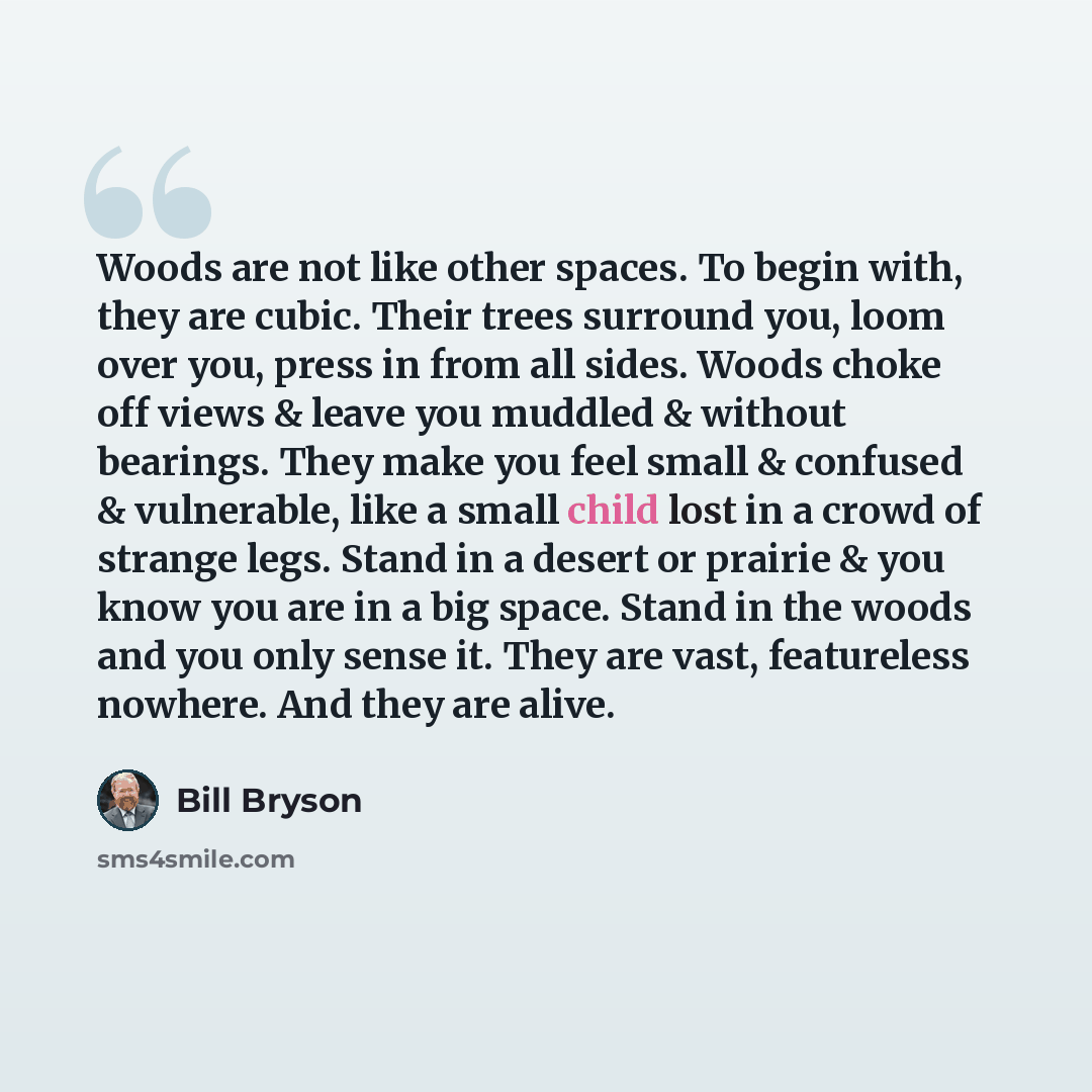 “Woods are not like other spaces. To begin with, they are cubic. Their trees surround you, loom over you, press in from all sides. Woods choke off views & leave you muddled & without bearings. They make you feel small & confused & vulnerable, like a small child lost in a crowd of strange legs…” quote by Bill Bryson