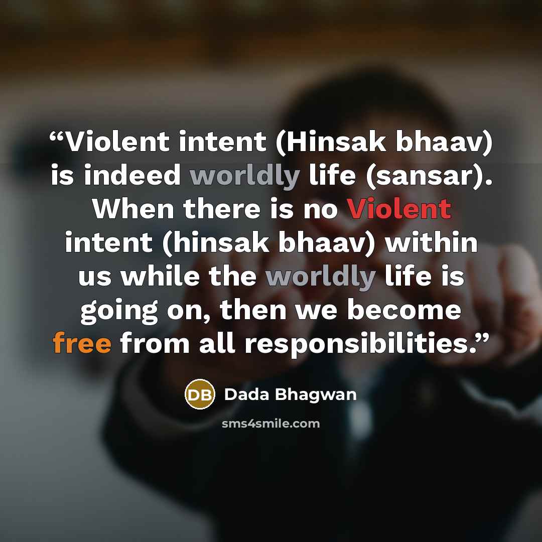“Violent intent (Hinsak bhaav) is indeed worldly life (sansar). When there is no Violent intent (hinsak bhaav) within us while the worldly life is going on, then we become free from all responsibilities.” quote by Dada Bhagwan