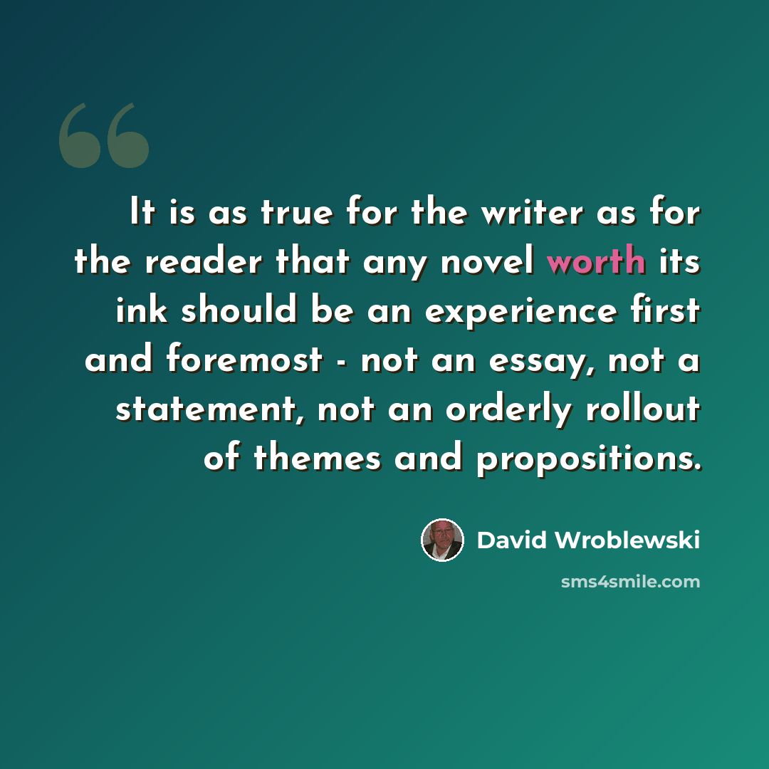 “It is as true for the writer as for the reader that any novel worth its ink should be an experience first and foremost - not an essay, not a statement, not an orderly rollout of themes and propositions.” quote by David Wroblewski