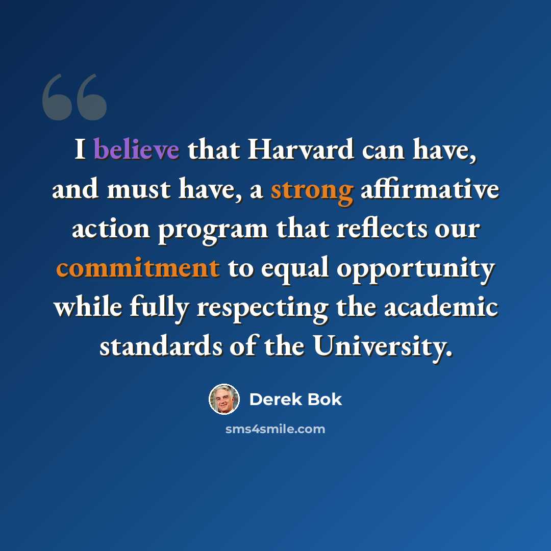 “I believe that Harvard can have, and must have, a strong affirmative action program that reflects our commitment to equal opportunity while fully respecting the academic standards of the University.” quote by Derek Bok