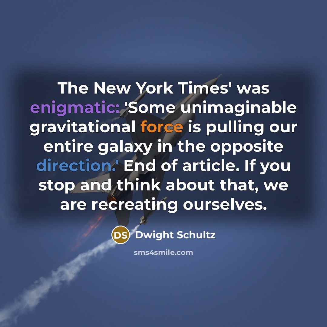 “The New York Times' was enigmatic: 'Some unimaginable gravitational force is pulling our entire galaxy in the opposite direction.' End of article. If you stop and think about that, we are recreating ourselves.” quote by Dwight Schultz