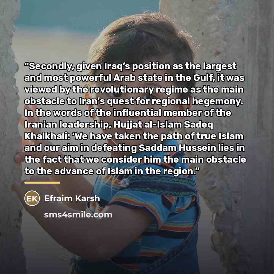 “Secondly, given Iraq’s position as the largest and most powerful Arab state in the Gulf, it was viewed by the revolutionary regime as the main obstacle to Iran’s quest for regional hegemony. In the words of the influential member of the Iranian leadership, Hujjat al-Islam Sadeq Khalkhali: ‘We have…” quote by Efraim Karsh