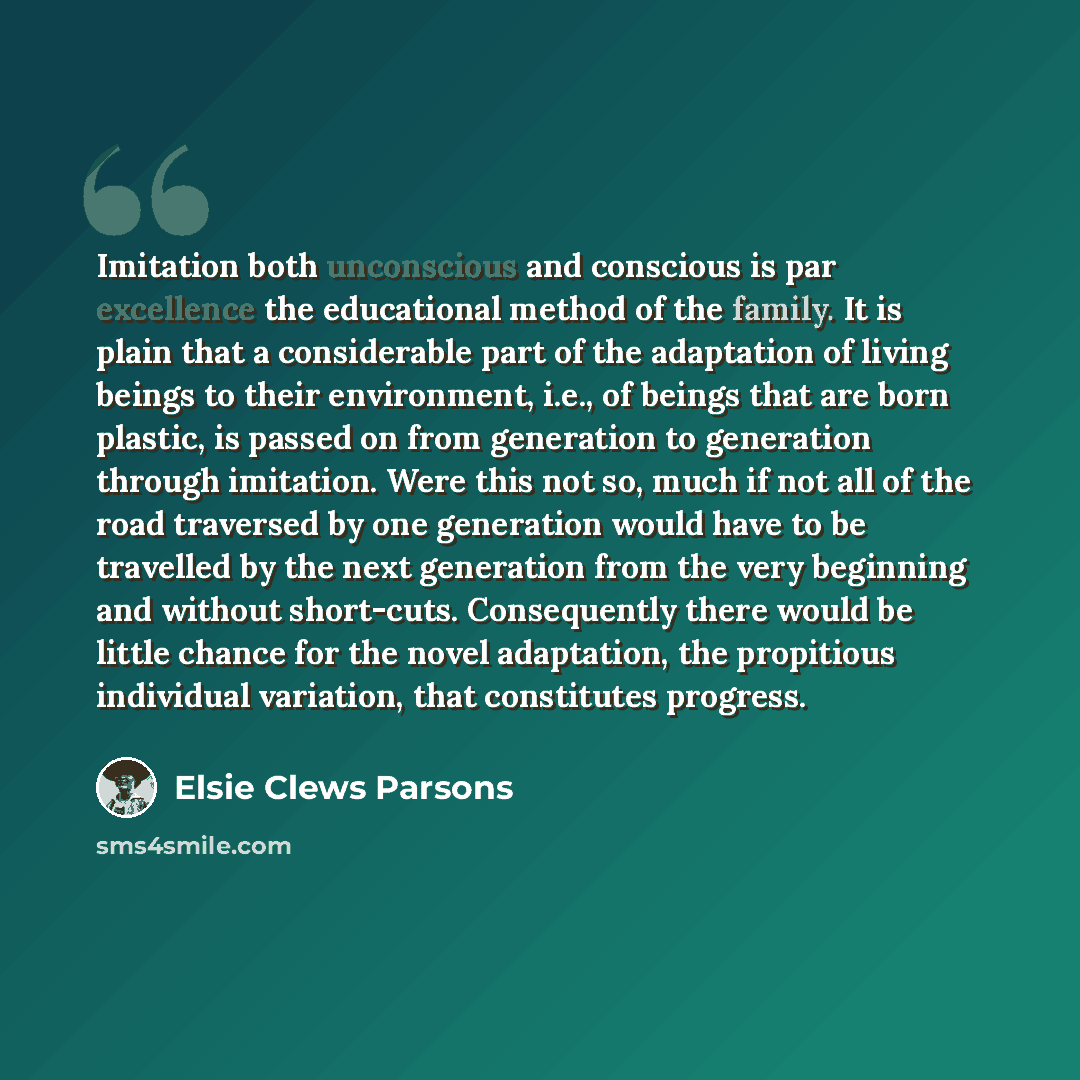 “Imitation both unconscious and conscious is par excellence the educational method of the family. It is plain that a considerable part of the adaptation of living beings to their environment, i.e., of beings that are born plastic, is passed on from generation to generation through imitation. Were…” quote by Elsie Clews Parsons