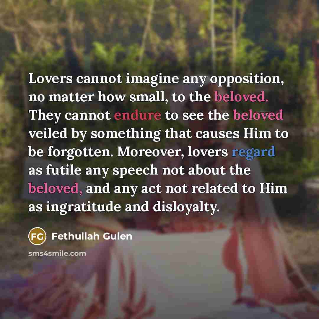 “Lovers cannot imagine any opposition, no matter how small, to the beloved. They cannot endure to see the beloved veiled by something that causes Him to be forgotten. Moreover, lovers regard as futile any speech not about the beloved, and any act not related to Him as ingratitude and disloyalty.” quote by Fethullah Gulen