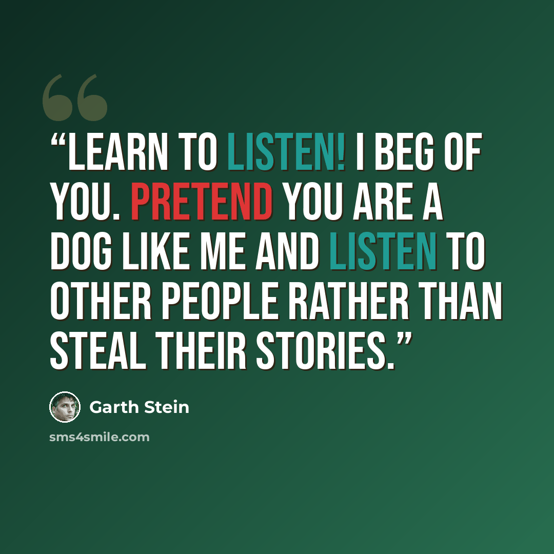 “Learn to listen! I beg of you. Pretend you are a dog like me and listen to other people rather than steal their stories.” quote by Garth Stein