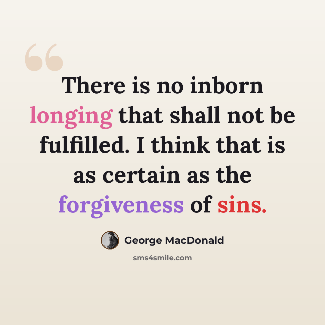 “There is no inborn longing that shall not be fulfilled. I think that is as certain as the forgiveness of sins.” quote by George MacDonald