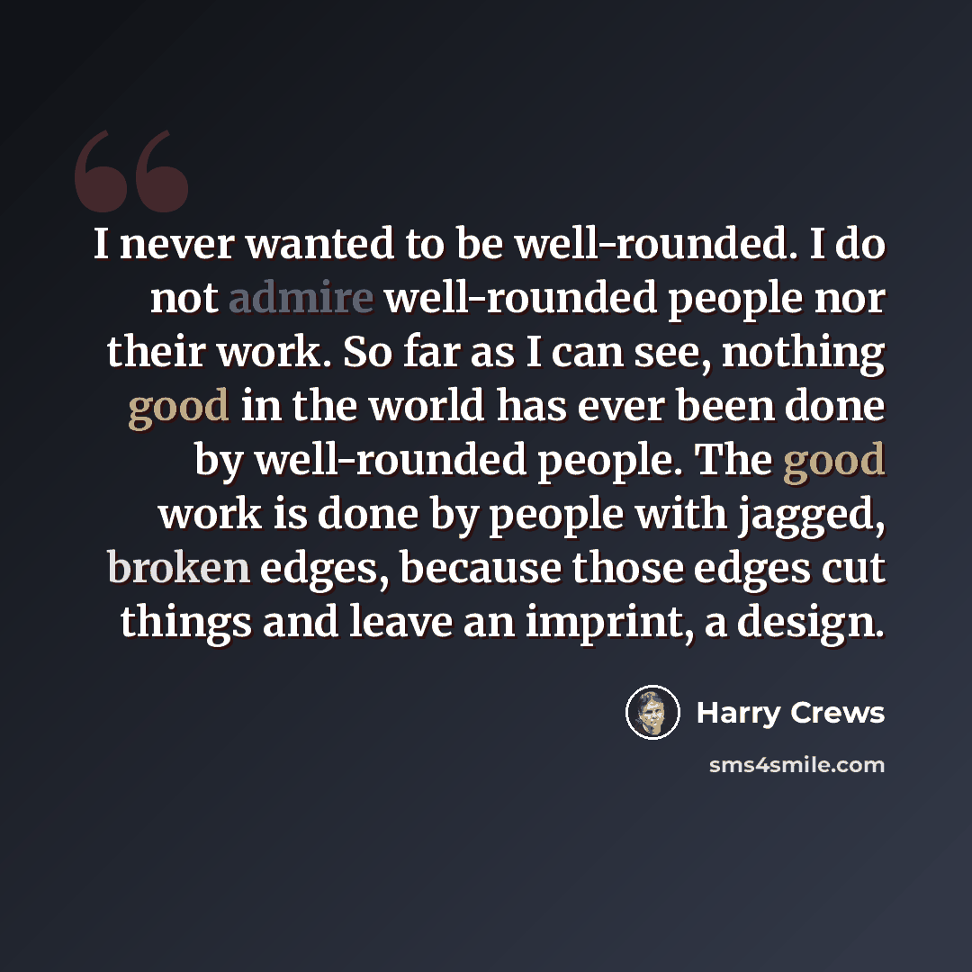 “I never wanted to be well-rounded. I do not admire well-rounded people nor their work. So far as I can see, nothing good in the world has ever been done by well-rounded people. The good work is done by people with jagged, broken edges, because those edges cut things and leave an imprint, a design.” quote by Harry Crews