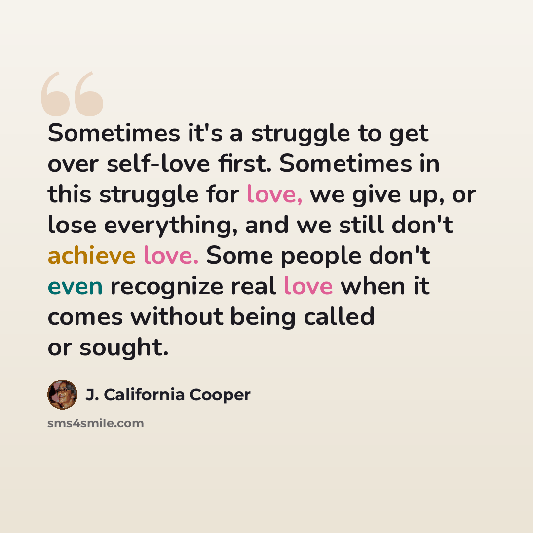 “Sometimes it's a struggle to get over self-love first. Sometimes in this struggle for love, we give up, or lose everything, and we still don't achieve love. Some people don't even recognize real love when it comes without being called or sought.” quote by J. California Cooper