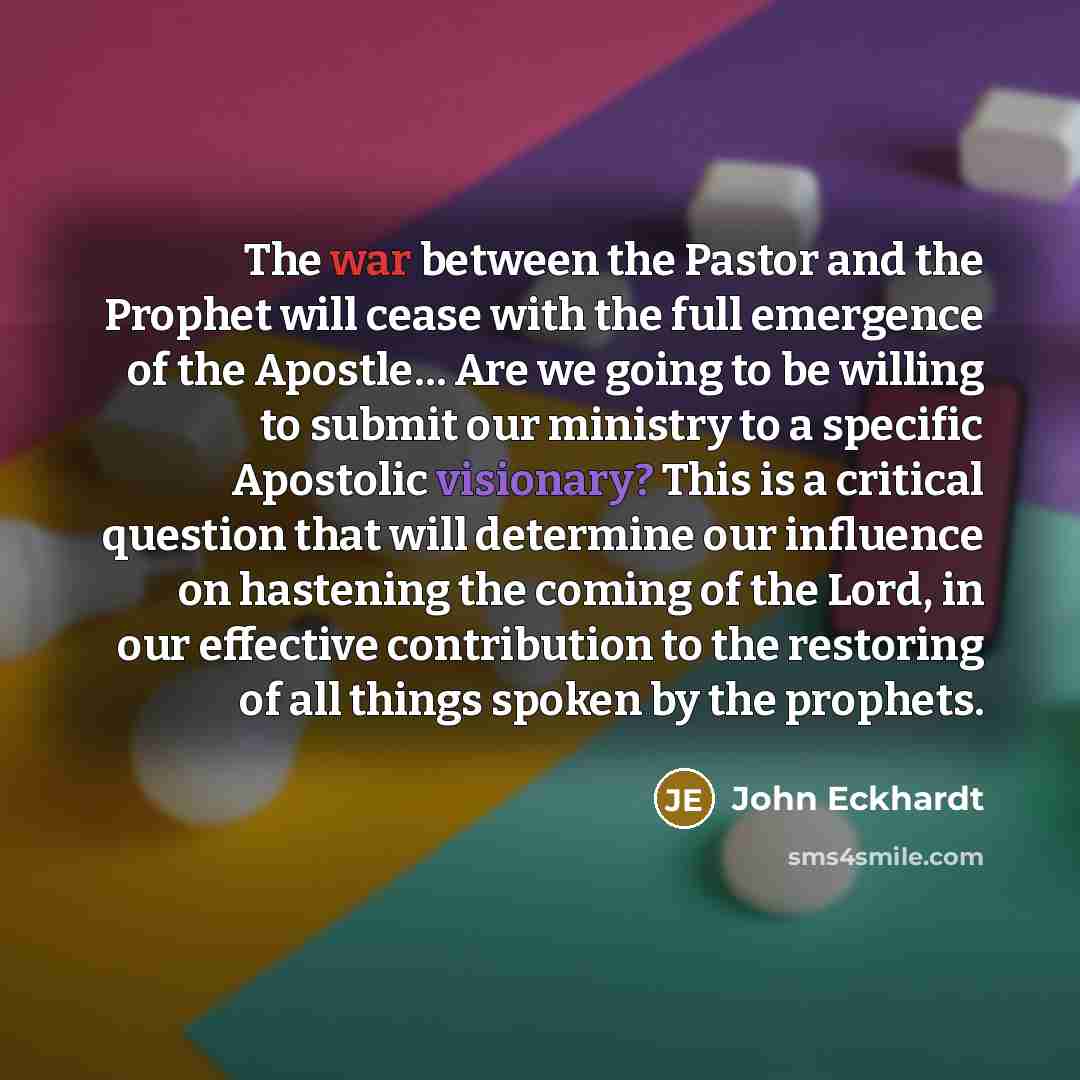 “The war between the Pastor and the Prophet will cease with the full emergence of the Apostle… Are we going to be willing to submit our ministry to a specific Apostolic visionary? This is a critical question that will determine our influence on hastening the coming of the Lord, in our effective…” quote by John Eckhardt