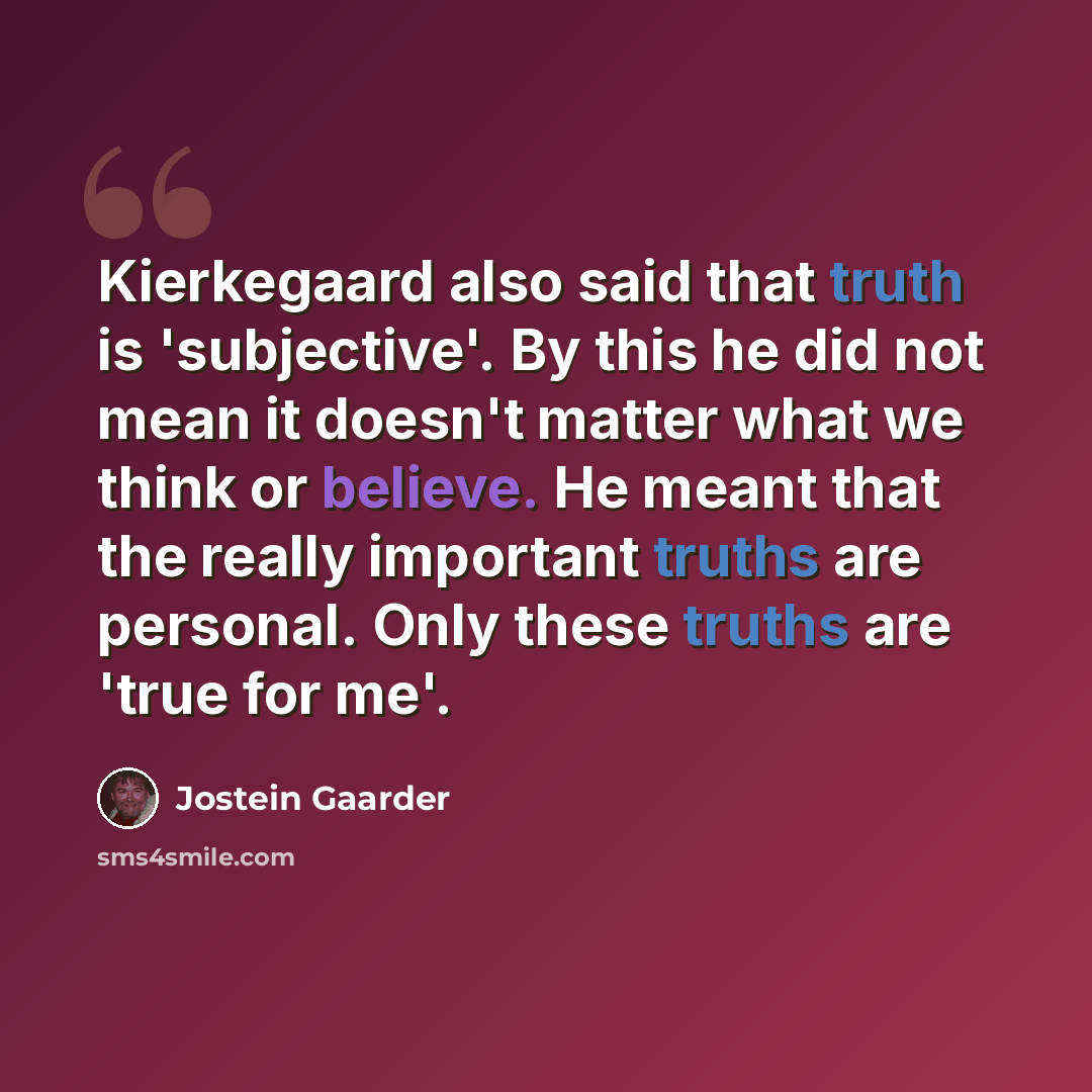 “Kierkegaard also said that truth is 'subjective'. By this he did not mean it doesn't matter what we think or believe. He meant that the really important truths are personal. Only these truths are 'true for me'.” quote by Jostein Gaarder