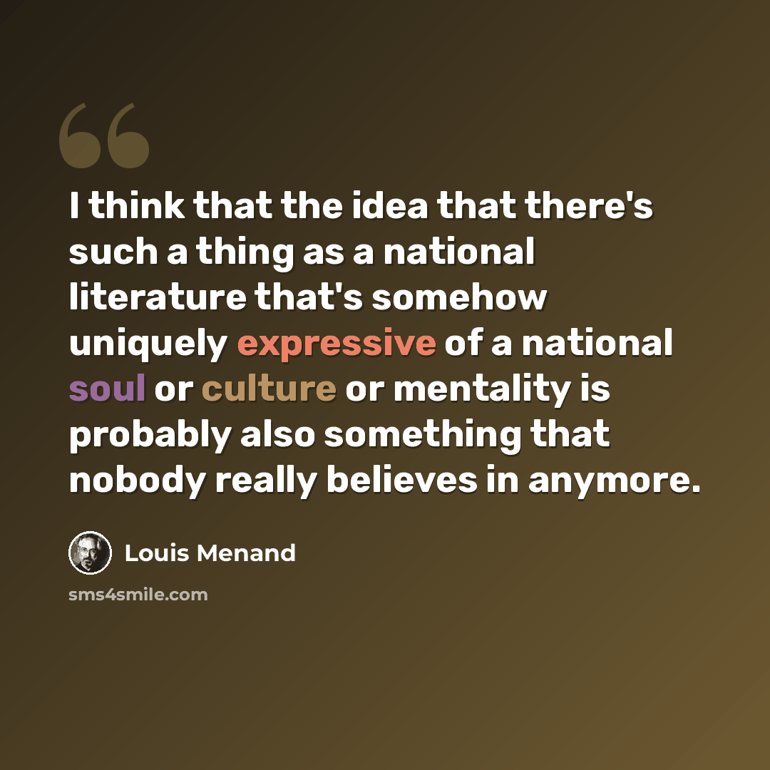 “I think that the idea that there's such a thing as a national literature that's somehow uniquely expressive of a national soul or culture or mentality is probably also something that nobody really believes in anymore.” quote by Louis Menand