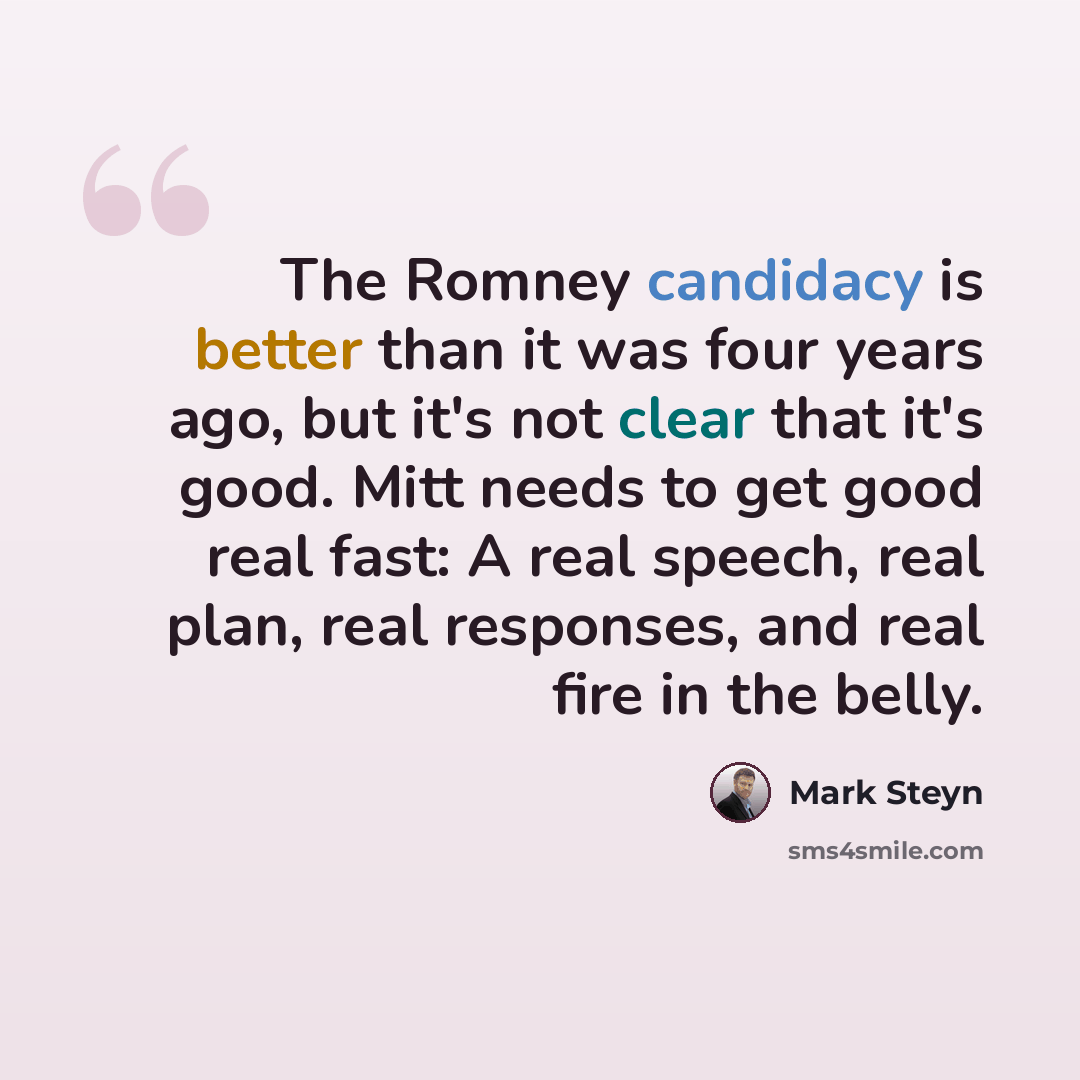 “The Romney candidacy is better than it was four years ago, but it's not clear that it's good. Mitt needs to get good real fast: A real speech, real plan, real responses, and real fire in the belly.” quote by Mark Steyn