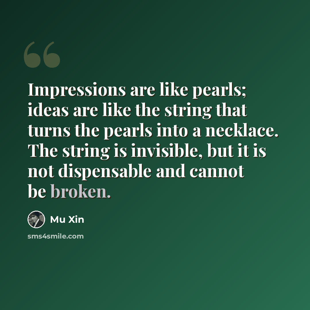 “Impressions are like pearls; ideas are like the string that turns the pearls into a necklace. The string is invisible, but it is not dispensable and cannot be broken.” quote by Mu Xin