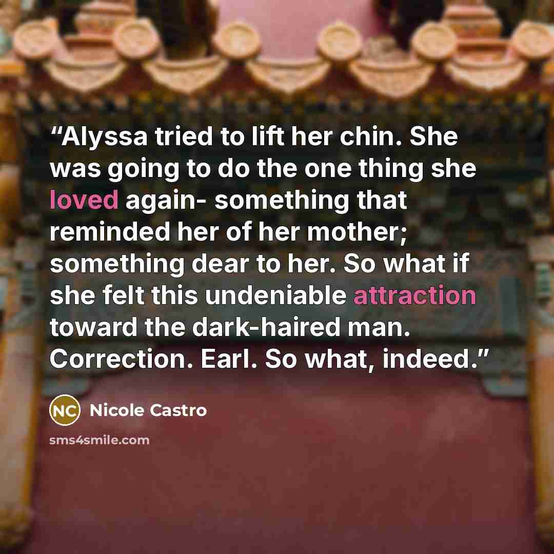 “Alyssa tried to lift her chin. She was going to do the one thing she loved again- something that reminded her of her mother; something dear to her. So what if she felt this undeniable attraction toward the dark-haired man. Correction. Earl. So what, indeed.” quote by Nicole Castro