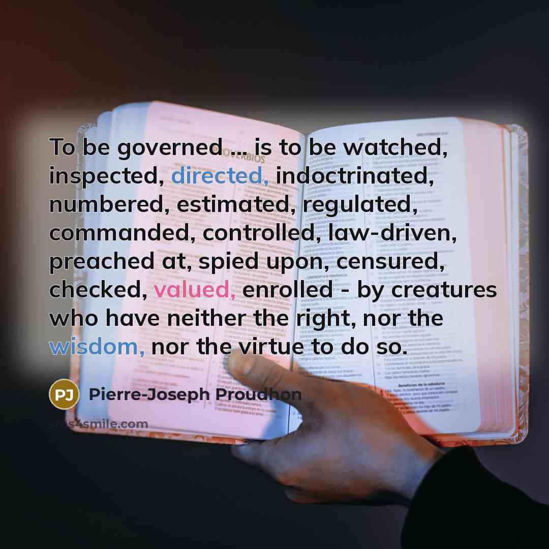 “To be governed ... is to be watched, inspected, directed, indoctrinated, numbered, estimated, regulated, commanded, controlled, law-driven, preached at, spied upon, censured, checked, valued, enrolled - by creatures who have neither the right, nor the wisdom, nor the virtue to do so.” quote by Pierre-Joseph Proudhon