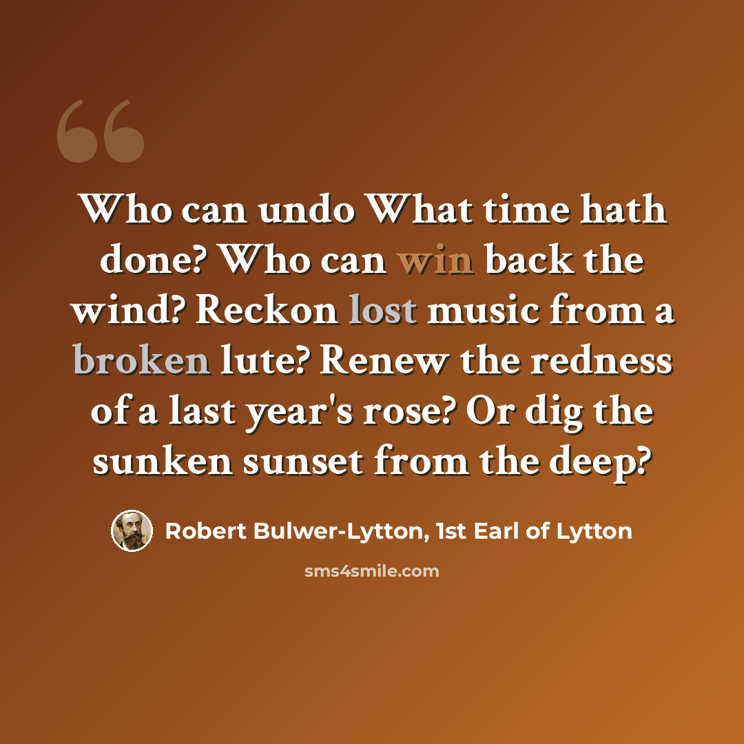 “Who can undo What time hath done? Who can win back the wind? Reckon lost music from a broken lute? Renew the redness of a last year's rose? Or dig the sunken sunset from the deep?” quote by Robert Bulwer-Lytton, 1st Earl of Lytton