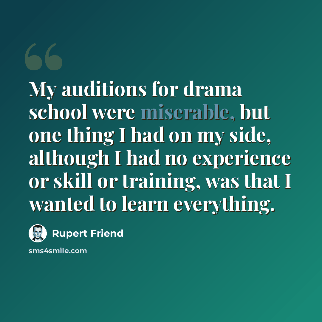 “My auditions for drama school were miserable, but one thing I had on my side, although I had no experience or skill or training, was that I wanted to learn everything.” quote by Rupert Friend