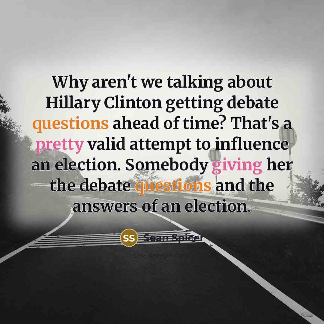 “Why aren't we talking about Hillary Clinton getting debate questions ahead of time? That's a pretty valid attempt to influence an election. Somebody giving her the debate questions and the answers of an election.” quote by Sean Spicer