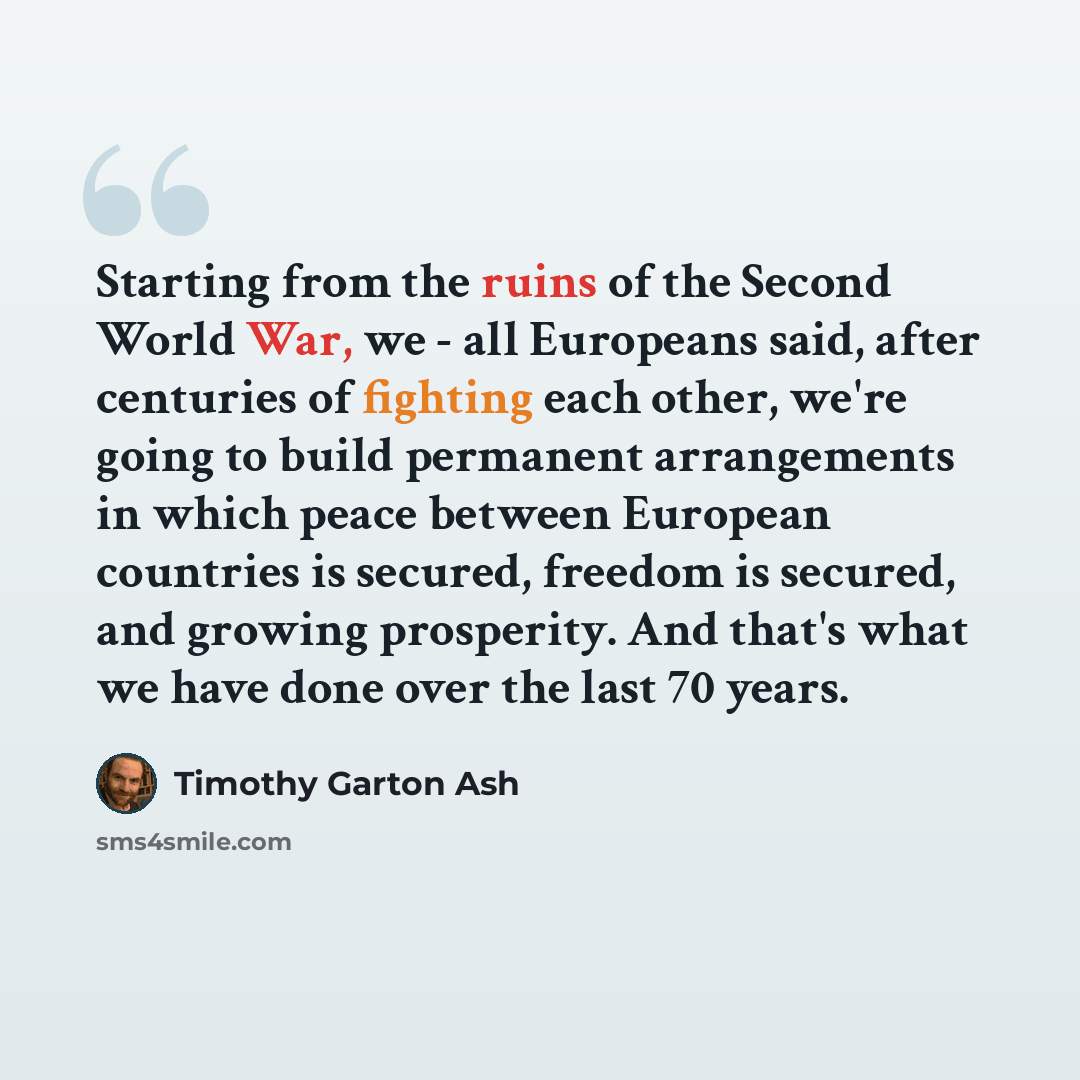 “Starting from the ruins of the Second World War, we - all Europeans said, after centuries of fighting each other, we're going to build permanent arrangements in which peace between European countries is secured, freedom is secured, and growing prosperity. And that's what we have done over the last…” quote by Timothy Garton Ash