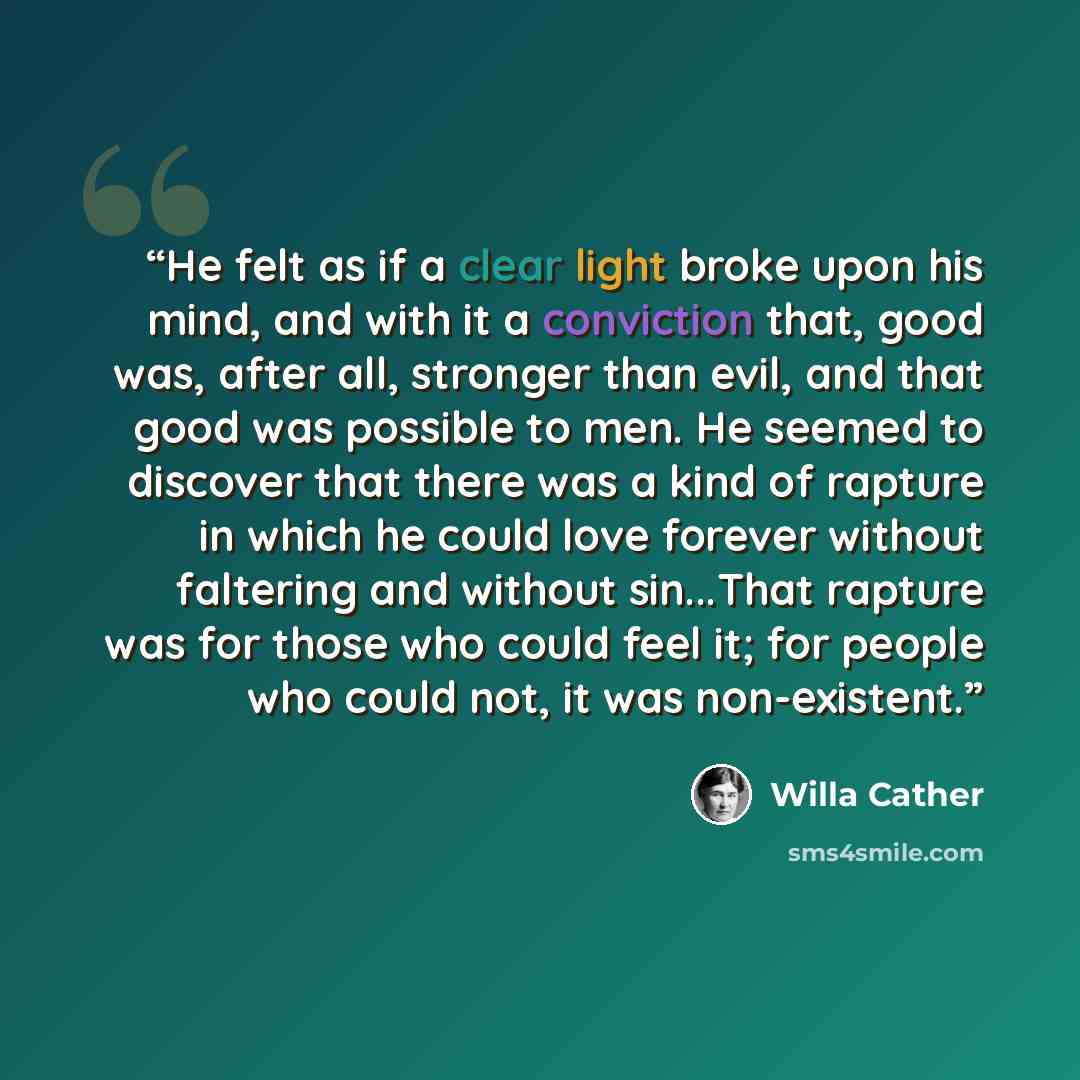 “He felt as if a clear light broke upon his mind, and with it a conviction that, good was, after all, stronger than evil, and that good was possible to men. He seemed to discover that there was a kind of rapture in which he could love forever without faltering and without sin...That rapture was for…” quote by Willa Cather