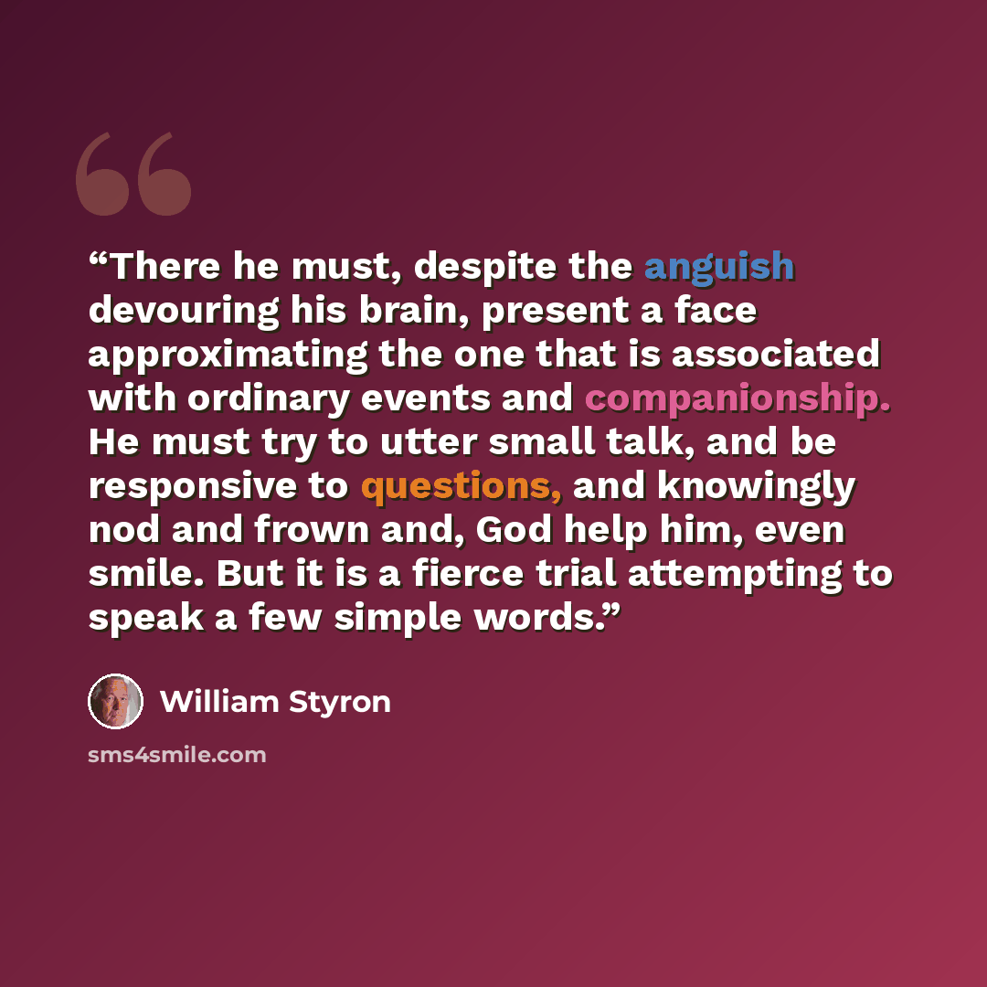 “There he must, despite the anguish devouring his brain, present a face approximating the one that is associated with ordinary events and companionship. He must try to utter small talk, and be responsive to questions, and knowingly nod and frown and, God help him, even smile. But it is a fierce…” quote by William Styron